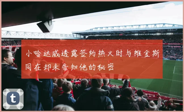 小哈达威透露签约热火时与维金斯同在却未告知他的秘密