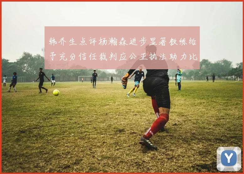 韩乔生点评杨瀚森进步显著教练给予充分信任裁判应公正执法助力比赛发展