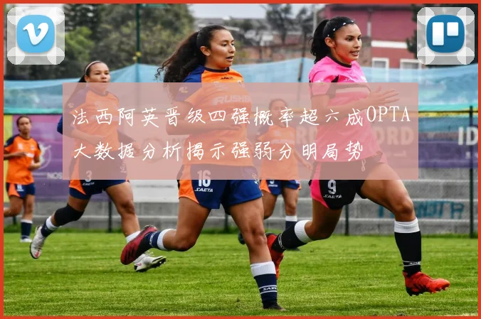 法西阿英晋级四强概率超六成OPTA大数据分析揭示强弱分明局势
