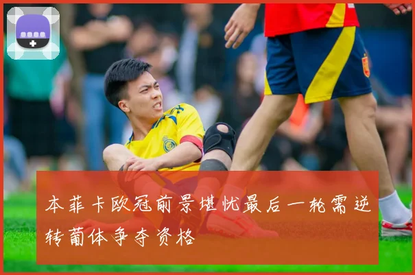本菲卡欧冠前景堪忧最后一轮需逆转葡体争夺资格