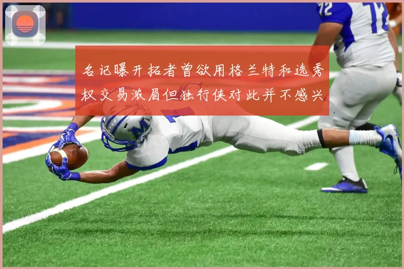 名记曝开拓者曾欲用格兰特和选秀权交易浓眉但独行侠对此并不感兴趣