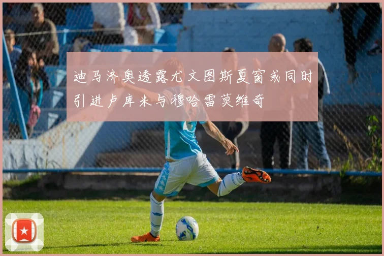 迪马济奥透露尤文图斯夏窗或同时引进卢库米与穆哈雷莫维奇