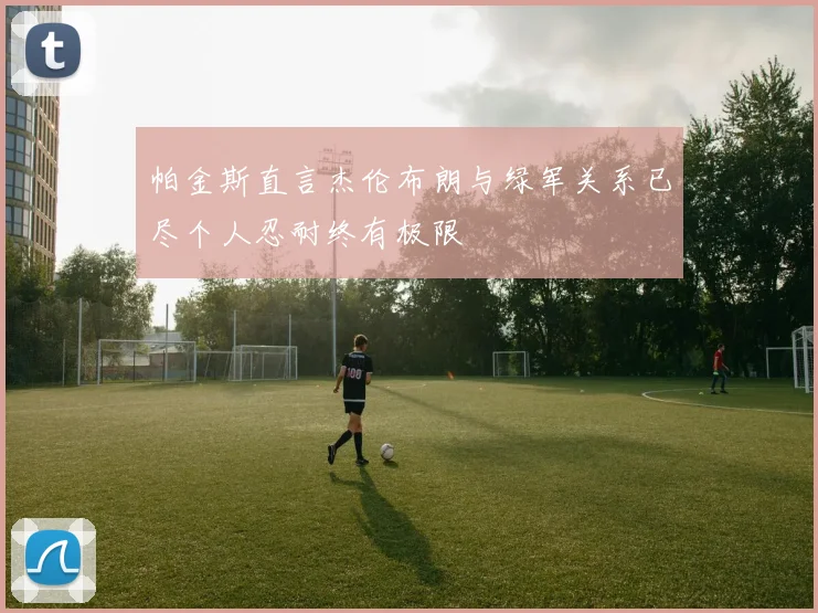 帕金斯直言杰伦布朗与绿军关系已尽个人忍耐终有极限