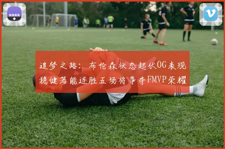 追梦之路：布伦森状态起伏OG表现稳健若能连胜五场将争夺FMVP荣耀