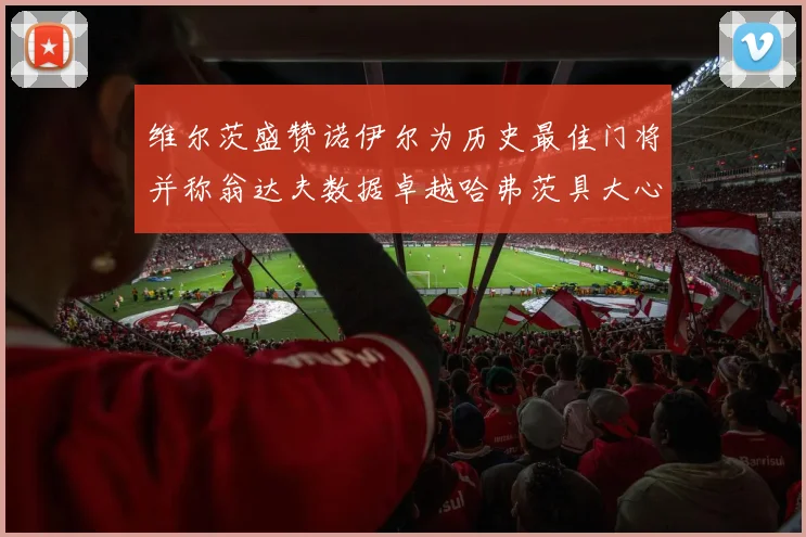 维尔茨盛赞诺伊尔为历史最佳门将并称翁达夫数据卓越哈弗茨具大心脏