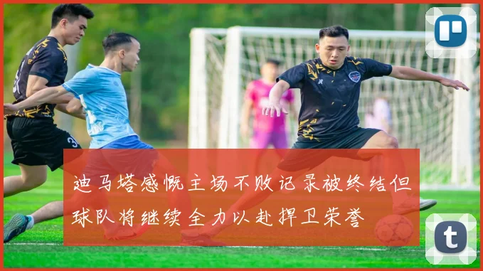 迪马塔感慨主场不败记录被终结但球队将继续全力以赴捍卫荣誉