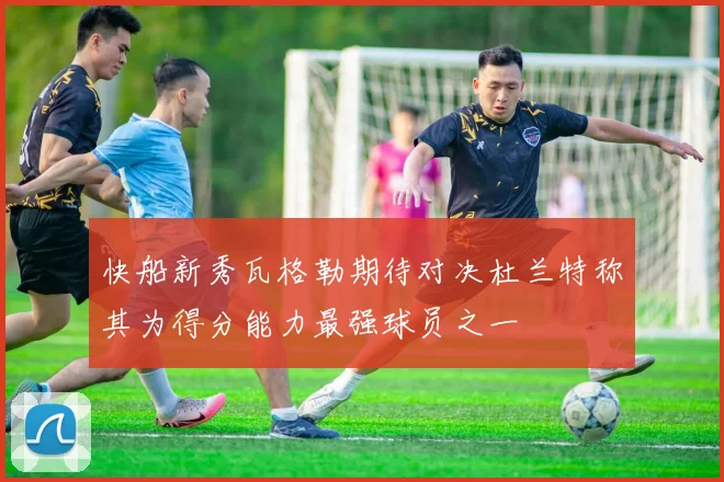 快船新秀瓦格勒期待对决杜兰特称其为得分能力最强球员之一
