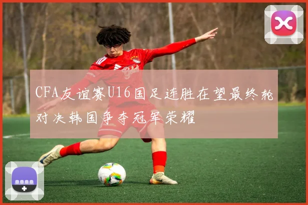 CFA友谊赛U16国足连胜在望最终轮对决韩国争夺冠军荣耀
