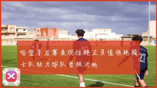 哈登季后赛表现惊艳正负值领跑骑士队助力球队晋级次轮