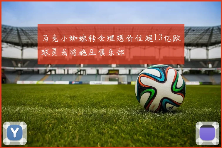 马竞小蜘蛛转会理想价位超13亿欧球员或将施压俱乐部