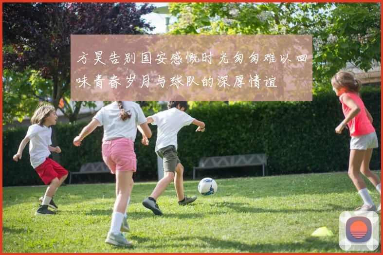 方昊告别国安感慨时光匆匆难以回味青春岁月与球队的深厚情谊