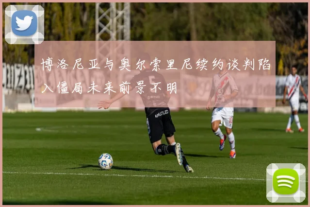 博洛尼亚与奥尔索里尼续约谈判陷入僵局未来前景不明