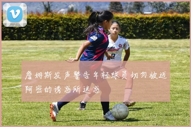 詹姆斯发声警告年轻球员切勿被迈阿密的诱惑所迷惑