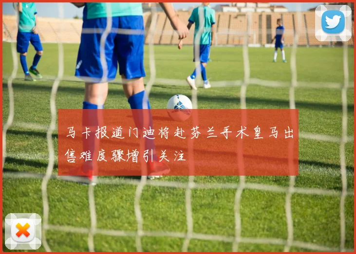 马卡报道门迪将赴芬兰手术皇马出售难度骤增引关注
