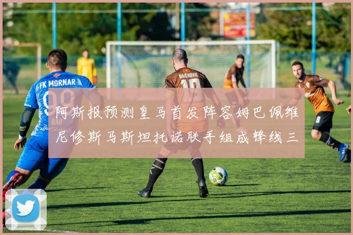 阿斯报预测皇马首发阵容姆巴佩维尼修斯马斯坦托诺联手组成锋线三叉戟