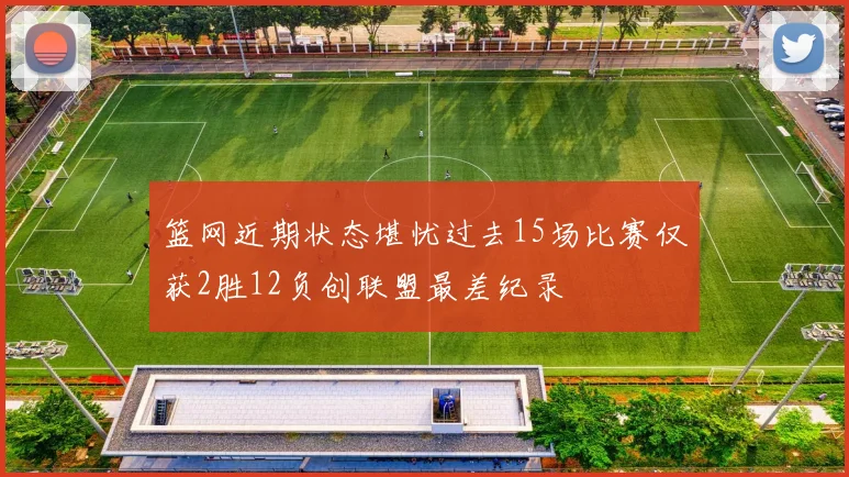 篮网近期状态堪忧过去15场比赛仅获2胜12负创联盟最差纪录