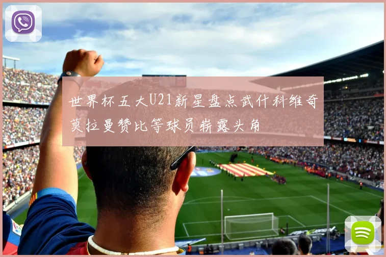 世界杯五大U21新星盘点武什科维奇莫拉曼赞比等球员崭露头角