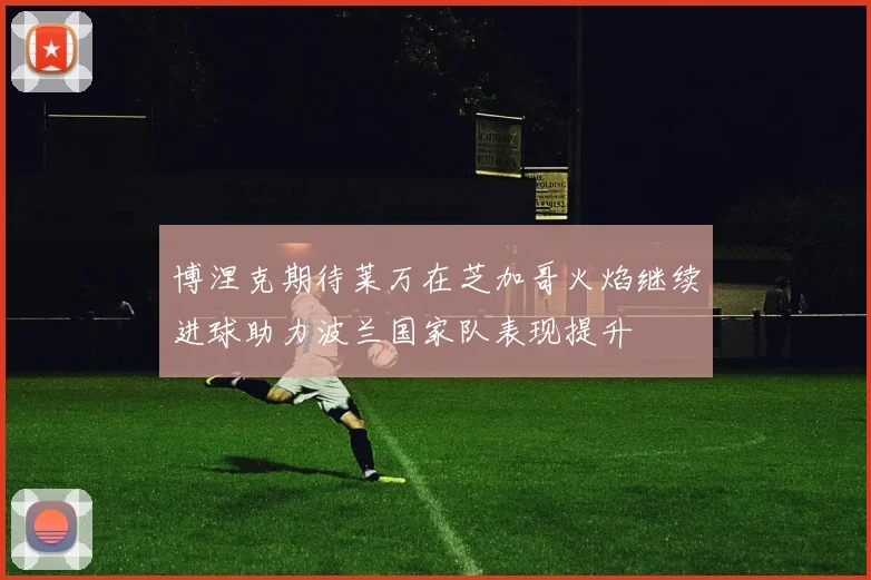 博涅克期待莱万在芝加哥火焰继续进球助力波兰国家队表现提升