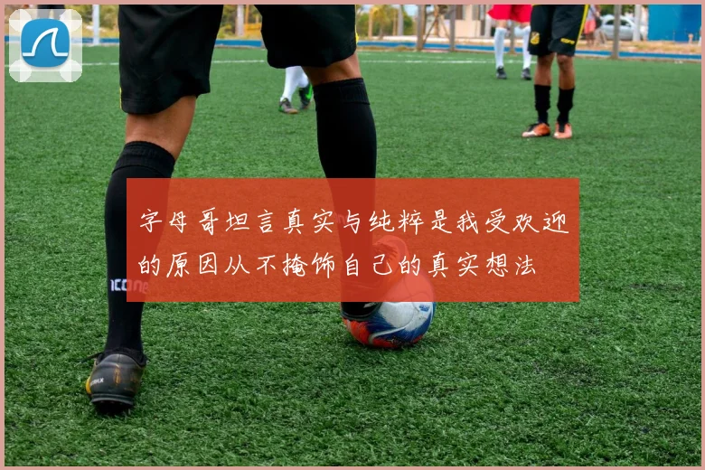 字母哥坦言真实与纯粹是我受欢迎的原因从不掩饰自己的真实想法
