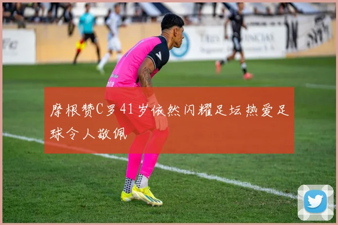 摩根赞C罗41岁依然闪耀足坛热爱足球令人敬佩