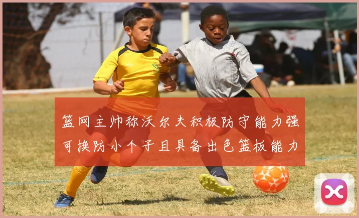 篮网主帅称沃尔夫积极防守能力强可换防小个子且具备出色篮板能力
