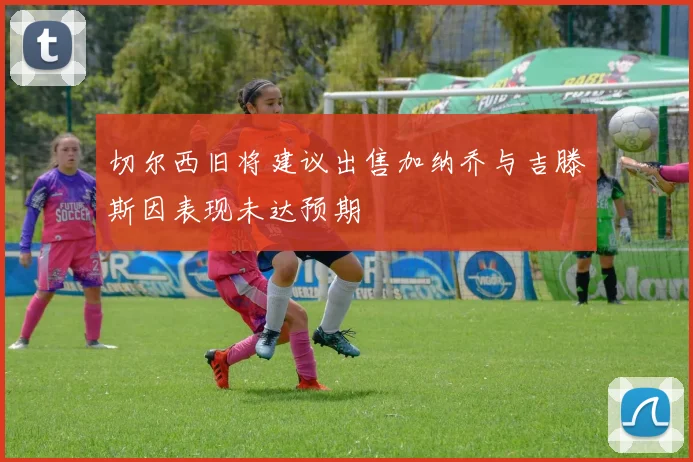 切尔西旧将建议出售加纳乔与吉滕斯因表现未达预期