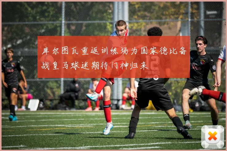 库尔图瓦重返训练场为国家德比备战皇马球迷期待门神归来